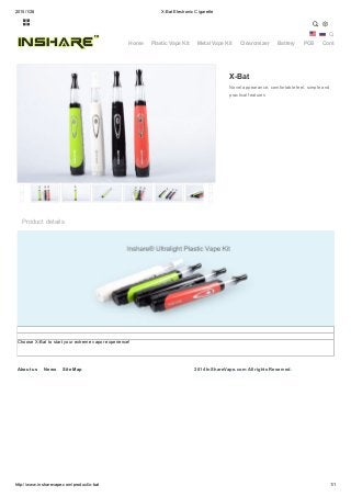 2015/1/28 X-Bat Electronic Cigarette
http://www.insharevape.com/product/x-bat 1/1
  
X-Bat
Novel appearance, comfortable feel, simple and
practical features
Product details
Choose X-Bat to start your extreme vapor experience!
2014 InShareVape.com All rights Reserved.

Home Plastic Vape Kit Metal Vape Kit Clearomizer Battery POS Contact
About us News Site Map
 