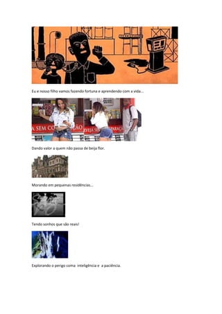 Eu e nosso filho vamos fazendo fortuna e aprendendo com a vida...




Dando valor a quem não passa de beija flor.




Morando em pequenas residências...




Tendo sonhos que são reais!




Explorando o perigo coma inteligência e a paciência.
 