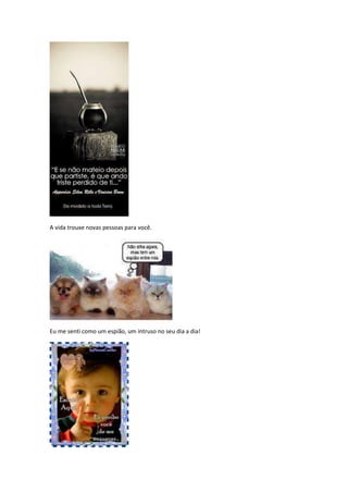 A vida trouxe novas pessoas para você.




Eu me senti como um espião, um intruso no seu dia a dia!
 