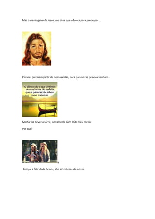 Mas o mensageiro de Jesus, me disse que não era para preocupar...




Pessoas precisam partir de nossas vidas, para que outras pessoas venham...




Minha voz deveria sorrir, juntamente com todo meu corpo.

Por que?




                              a

Porque a felicidade de uns, são as tristezas de outros.
 