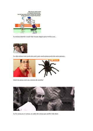 Eu estava doente e você não trouxe alegria para minha cura...




Eu não estava mais junto de você, pois você estava junto de outra pessoa...




Você me picou com seu veneno de aranha!




Eu fiz coisas,eu vi coisas, eu sabia de coisas que preferi não dizer.
 