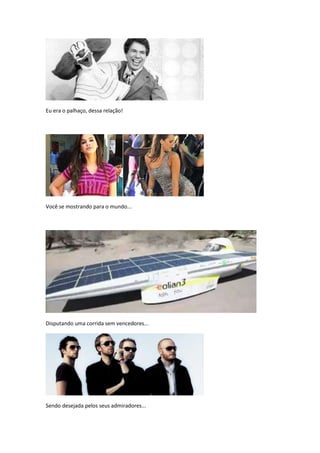 Eu era o palhaço, dessa relação!




Você se mostrando para o mundo...




Disputando uma corrida sem vencedores...




Sendo desejada pelos seus admiradores...
 