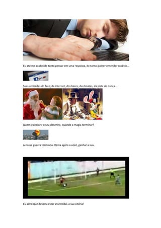 Eu até me acabei de tanto pensar em uma resposta, de tanto querer entender o obvio...




Suas amizades do face, da internet, dos bares, das boates, da pista de dança...




Quem vaicolorir o seu desenho, quando a magia terminar?




A nossa guerra terminou. Resta agora a você, ganhar a sua.




Eu acho que deveria estar assistindo, a sua vitória!
 
