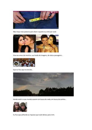 Não meço mais palavras para dizer o quanto eu sinto por você.




Viva seu amor de mentira, sua ilusão de imagens, de status passageiro...




Que eu fico aqui na torcida...




Vendo você e o seu mundo voarem em busca do nada, em busca de sonhos...




Eu fico aqui pilhando as riquezas que você deixou para mim.
 
