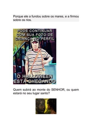 Porque ele a fundou sobre os mares, e a firmou
sobre os rios.




Quem subirá ao monte do SENHOR, ou quem
estará no seu lugar santo?
 