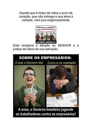 Aquele que é limpo de mãos e puro de
   coração, que não entrega a sua alma à
     vaidade, nem jura enganosamente.




Este receberá a bênção do SENHOR e a
justiça do Deus da sua salvação.
 