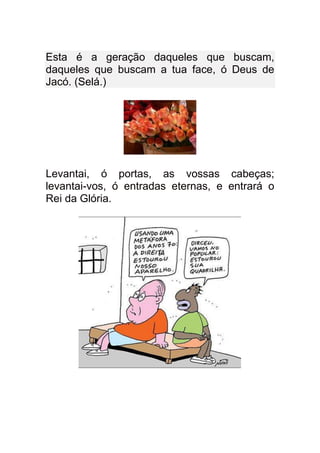 Esta é a geração daqueles que buscam,
daqueles que buscam a tua face, ó Deus de
Jacó. (Selá.)




Levantai, ó portas, as vossas cabeças;
levantai-vos, ó entradas eternas, e entrará o
Rei da Glória.
 