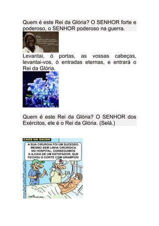 Quem é este Rei da Glória? O SENHOR forte e
poderoso, o SENHOR poderoso na guerra.




Levantai, ó portas, as vossas cabeças,
levantai-vos, ó entradas eternas, e entrará o
Rei da Glória.




Quem é este Rei da Glória? O SENHOR dos
Exércitos, ele é o Rei da Glória. (Selá.)
 