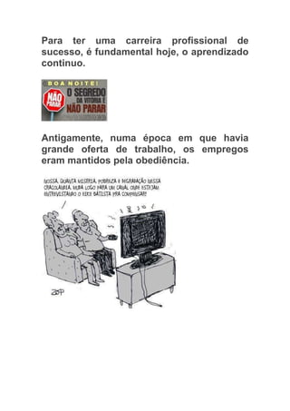 Para ter uma carreira profissional de
sucesso, é fundamental hoje, o aprendizado
continuo.




Antigamente, numa época em que havia
grande oferta de trabalho, os empregos
eram mantidos pela obediência.
 
