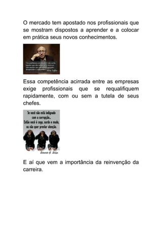 O mercado tem apostado nos profissionais que
se mostram dispostos a aprender e a colocar
em prática seus novos conhecimentos.




Essa competência acirrada entre as empresas
exige profissionais que se requalifiquem
rapidamente, com ou sem a tutela de seus
chefes.




E aí que vem a importância da reinvenção da
carreira.
 