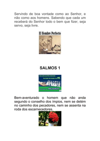 Servindo de boa vontade como ao Senhor, e
não como aos homens. Sabendo que cada um
receberá do Senhor todo o bem que fizer, seja
servo, seja livre.




               SALMOS 1




Bem-aventurado o homem que não anda
segundo o conselho dos ímpios, nem se detém
no caminho dos pecadores, nem se assenta na
roda dos escarnecedores.
 