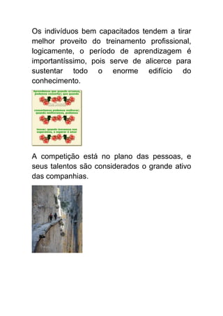 Os indivíduos bem capacitados tendem a tirar
melhor proveito do treinamento profissional,
logicamente, o período de aprendizagem é
importantíssimo, pois serve de alicerce para
sustentar todo o enorme edifício do
conhecimento.




A competição está no plano das pessoas, e
seus talentos são considerados o grande ativo
das companhias.
 
