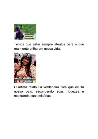 Temos que estar sempre atentos para o que
realmente brilha em nossa vida.




O artista relatou a verdadeira face que oculta
nosso pais, escondendo suas riquezas e
mostrando suas misérias.
 