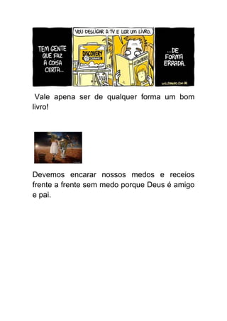 Vale apena ser de qualquer forma um bom
livro!




Devemos encarar nossos medos e receios
frente a frente sem medo porque Deus é amigo
e pai.
 