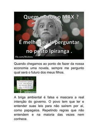 Quando chegamos ao ponto de fazer da nossa
economia uma novela, sempre me pergunto
qual será o futuro dos meus filhos.




A briga ambiental é falsa e mascara a real
intenção do governo. O povo tem que ler e
entender suas leis para não saírem por aí,
como papagaios. Repetindo regras que não
entendem e na maioria das vezes nem
conhece.
 