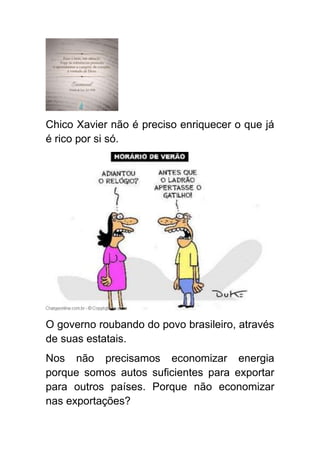 Chico Xavier não é preciso enriquecer o que já
é rico por si só.




O governo roubando do povo brasileiro, através
de suas estatais.
Nos não precisamos economizar energia
porque somos autos suficientes para exportar
para outros países. Porque não economizar
nas exportações?
 