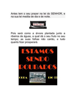 Antes tem o seu prazer na lei do SENHOR, e
na sua lei medita de dia e de noite.




Pois será como a árvore plantada junto a
ribeiros de águas, a qual dá o seu fruto no seu
tempo; as suas folhas não cairão, e tudo
quanto fizer prosperará.
 