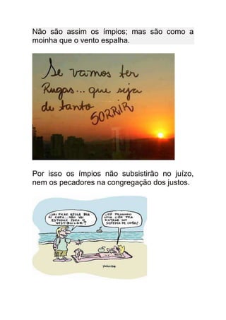 Não são assim os ímpios; mas são como a
moinha que o vento espalha.




Por isso os ímpios não subsistirão no juízo,
nem os pecadores na congregação dos justos.
 