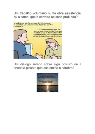 Um trabalho voluntário numa obra assistencial
ou a cama, que o convida ao sono profundo?




Um diálogo sereno sobre algo positivo ou a
anedota picante que contamina o cérebro?
 