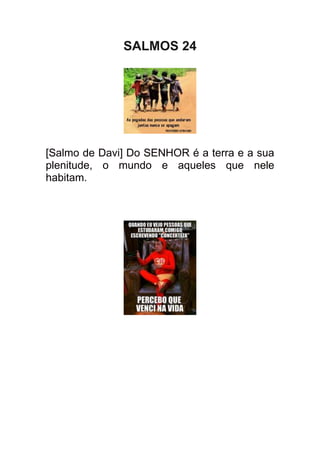 SALMOS 24




[Salmo de Davi] Do SENHOR é a terra e a sua
plenitude, o mundo e aqueles que nele
habitam.
 