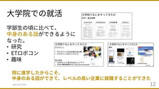 ⼤学院での就活
令和元年7⽉9⽇ 12
学部⽣の頃に⽐べて、
中⾝のある話ができるように
なった。
• 研究
• ETロボコン
• 趣味
院に進学したからこそ、
中⾝のある話ができて、レベルの⾼い企業に就職することができた
 