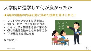 ⼤学院に進学して何が良かったか
令和元年7⽉9⽇ 16
★学部の講義の内容を更に深めた授業を受けられる！
• ソフトウェアテスト技法を知る
• 3層パーセプトロンを1から作る
• セキュリティ知識をさらに深める
• CPUの働きを動かしながら考える
• TAで教える⽴場になる
などなど…
 