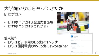 ⼤学院でなにをやってきたか
令和元年7⽉9⽇ 6
ETロボコン
• ETロボコン2018(全国⼤会出場)
• ETロボコン2019(これから)
個⼈制作
• EV3RTビルド⽤のDockerコンテナ
• EV3RT開発環境のVS Code Devcontainer
 