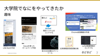 ⼤学院でなにをやってきたか
令和元年7⽉9⽇ 7
趣味
Vue.jsを使った
ホームページ作成LINE Botの作成
既存システムの
コンテナ化
などなど
Chrome拡張機能の作成
宮⼤SSO⾃動ログイン
ツール
応⽤情報技術者試験合格
LaTeX執筆環境の
コンテナ化
 
