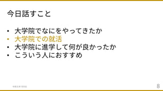 今⽇話すこと
令和元年7⽉9⽇ 8
• ⼤学院でなにをやってきたか
• ⼤学院での就活
• ⼤学院に進学して何が良かったか
• こういう⼈におすすめ
 