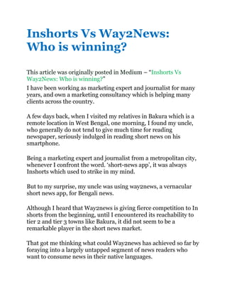 Inshorts Vs Way2News:
Who is winning?
This article was originally posted in Medium – “Inshorts Vs
Way2News: Who is winning?”
I have been working as marketing expert and journalist for many
years, and own a marketing consultancy which is helping many
clients across the country.
A few days back, when I visited my relatives in Bakura which is a
remote location in West Bengal, one morning, I found my uncle,
who generally do not tend to give much time for reading
newspaper, seriously indulged in reading short news on his
smartphone.
Being a marketing expert and journalist from a metropolitan city,
whenever I confront the word. ‘short-news app’, it was always
Inshorts which used to strike in my mind.
But to my surprise, my uncle was using way2news, a vernacular
short news app, for Bengali news.
Although I heard that Way2news is giving fierce competition to In
shorts from the beginning, until I encountered its reachability to
tier 2 and tier 3 towns like Bakura, it did not seem to be a
remarkable player in the short news market.
That got me thinking what could Way2news has achieved so far by
foraying into a largely untapped segment of news readers who
want to consume news in their native languages.
 