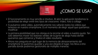 ¿COMO SE USA?
• El funcionamiento es muy sencillo e intuitivo. Al abrir la aplicación tendremos la
posibilidad de elegir entre tres tipos de creaciones: Vídeo, foto o collage.
• Si pulsamos sobre vídeo, automáticamente nos saltarán todos los vídeos que
tenemos en nuestro smartphone. Es el momento de elegir aquel que queríamos
modificar.
• La primera posibilidad que nos otorga es la recortar el vídeo a nuestro gusto. Tan
solo debemos mover los botones verdes de la parte de abajo hasta donde
queramos que comience y finalice el vídeo resultante.
• Ahora nos pregunta en qué lugar de la memoria de almacenamiento del
smartphone lo queremos guardar y una vez elegido el lugar, nos lleva a otra
pantalla donde podremos gestionarlo de múltiples maneras:
 