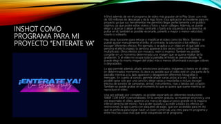 INSHOT COMO
PROGRAMA PARA MI
PROYECTO “ENTERATE YA”
InShot además de ser el programa de vídeo más popular de la Play Store con más
de 100 millones de descargas y de la App Store. Esta aplicación es excelente para mi
proyecto ya que sus herramientas me permitirá llegar perfectamente a mi publico
objetivo, ya que podre editar vídeos y fotos y hacer collages. Además, se puede
elegir si acercar o alejar el vídeo, centrarlo o fijarlo a la izquierda o a la derecha. Al
pulsar en él, también es posible recortarlo, ponerlo a mayor o menor velocidad,
rotarlo o voltearlo.
Hay otras funciones para retocar o modificar el vídeo como los filtros. También se
puede ajustar manualmente el brillo, el contraste, la saturación o los reflejos y
escoger diferentes efectos. Por ejemplo, si se aplica a un vídeo en el que sale una
persona el efecto espejo, la persona aparecerá dos veces como si se hubiera
multiplicado. Otros efectos son mosaico, neón o impreso. También es posible
congelar en un momento determinado una imagen que se quiera resaltar de la
grabación. Si el vídeo no ocupa toda la pantalla, el fondo es personalizable. Se
puede elegir la misma imagen del vídeo más o menos difuminada o escoger colores
o degradados.
La app permite además añadir emoticonos animados, imágenes o textos en el vídeo
en determinados momentos. Es decir, es posible que el vídeo esté en una parte de la
pantalla mientras a su lado aparecen y desaparecen diferentes fotografías o
mensajes. En cuanto al sonido, permite añadir varias pistas a la vez. Es decir, es
posible optar solo por una canción, elegir varias y mezclarlas o incluso escoger
efectos de sonidos de campanas, armas, instrumentos, risas o latidos del corazón.
También se puede grabar en el momento lo que se quiera que suene mientras se
reproduce el vídeo.
Una vez editado por completo, es posible exportarlo en diferentes resoluciones
1080P
, 720P
, 640P o personalizado. En la versión gratuita, se muestran anuncios y, una
vez exportado el vídeo, aparece una marca de agua un poco grande en la esquina
inferior derecha del mismo. Para poder quitarla y acceder a todos los efectos sin
restricciones, la app cuenta con paquetes de pago, que son accesibles para mi Así
que es perfecta para lograr hacer un buen comercial, una intro para mi programa y
entre muchas cosas mas que serán estupendas en el programa.
 