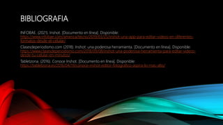 BIBLIOGRAFIA
INFOBAE. (2021). Inshot. [Documento en línea]. Disponible:
https://www.infobae.com/america/tecno/2019/03/25/inshot-una-app-para-editar-videos-en-diferentes-
formatos-desde-el-celular/
Clasesdeperiodismo.com (2018). Inshot: una poderosa herramienta. [Documento en línea]. Disponible:
https://www.clasesdeperiodismo.com/2018/09/08/inshot-una-poderosa-herramienta-para-editar-videos-
desde-tu-celular-en-minutos/
Tabletzona. (2016). Conoce Inshot. [Documento en línea]. Disponible:
https://tabletzona.es/2016/04/19/conoce-inshot-editor-fotografico-aspira-lo-mas-alto/
 