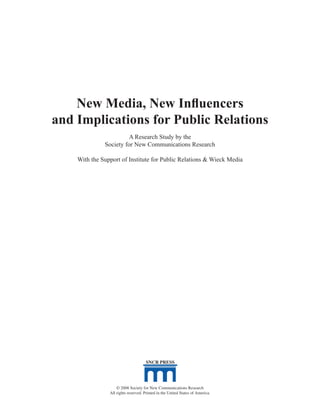 New Media, New Influencers
and Implications for Public Relations
                       A Research Study by the
              Society for New Communications Research

    With the Support of Institute for Public Relations & Wieck Media




                                     SNCR PRESS




                    © 2008 Society for New Communications Research
                All rights reserved. Printed in the United States of America.   3
 
