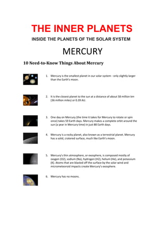 THE INNER PLANETS
INSIDE THE PLANETS OF THE SOLAR SYSTEM

MERCURY
10 Need-to-Know Things About Mercury
1. Mercury is the smallest planet in our solar system - only slightly larger
than the Earth's moon.

2. It is the closest planet to the sun at a distance of about 58 million km
(36 million miles) or 0.39 AU.

3. One day on Mercury (the time it takes for Mercury to rotate or spin
once) takes 59 Earth days. Mercury makes a complete orbit around the
sun (a year in Mercury time) in just 88 Earth days.
4. Mercury is a rocky planet, also known as a terrestrial planet. Mercury
has a solid, cratered surface, much like Earth's moon.

5. Mercury's thin atmosphere, or exosphere, is composed mostly of
oxygen (O2), sodium (Na), hydrogen (H2), helium (He), and potassium
(K). Atoms that are blasted off the surface by the solar wind and
micrometeoroid impacts create Mercury's exosphere.
6. Mercury has no moons.

 