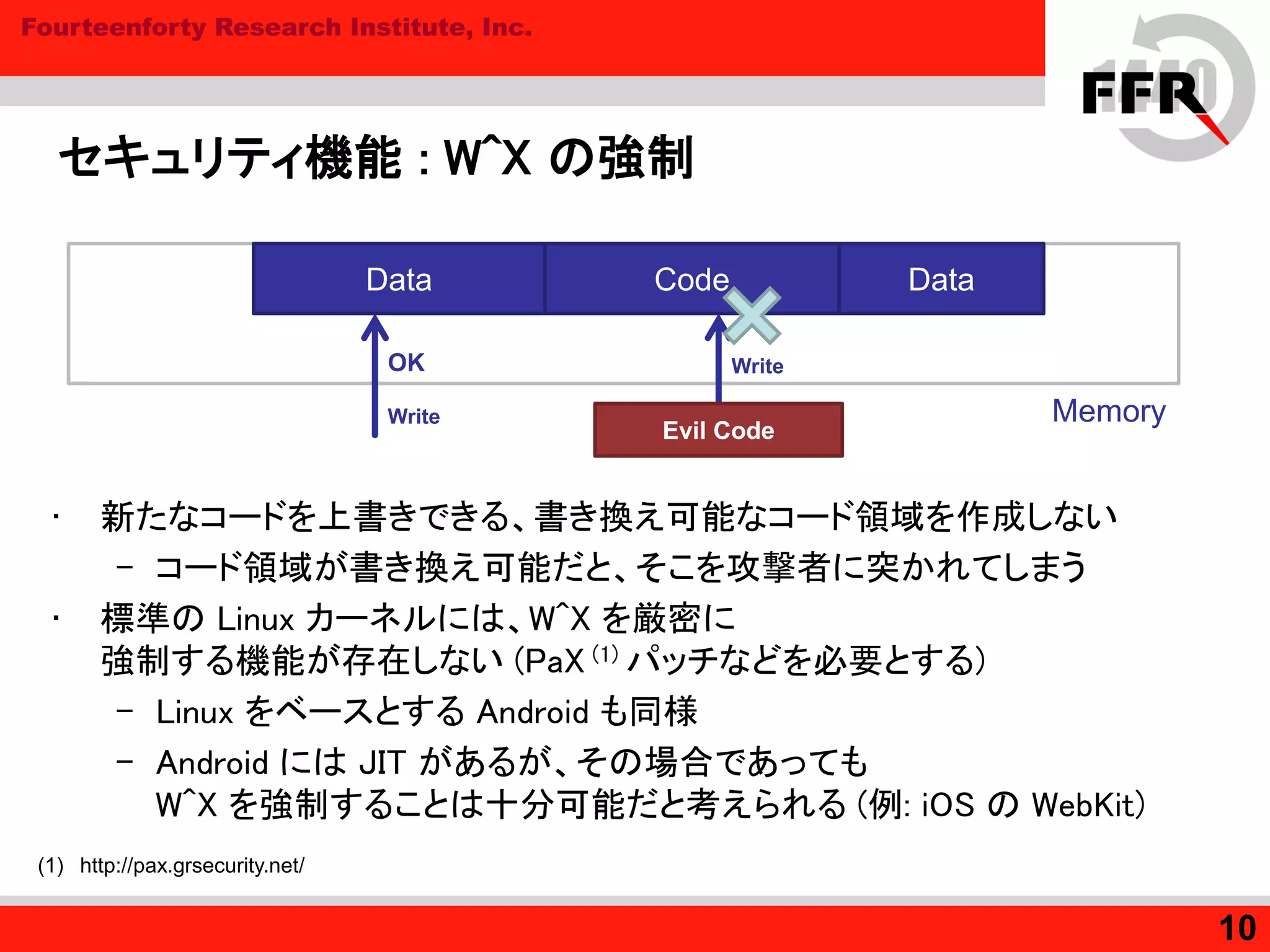 Fourteenforty Research Institute, Inc.
セキュリティ機能 : W^X の強制
• 新たなコードを上書きできる、書き換え可能なコード領域を作成しない
– コード領域が書き換え可能だと、そこを攻撃者に突かれてしまう
• 標準の Linux カーネルには、W^X を厳密に
強制する機能が存在しない (PaX (1) パッチなどを必要とする)
– Linux をベースとする Android も同様
– Android には JIT があるが、その場合であっても
W^X を強制することは十分可能だと考えられる (例: iOS の WebKit)
10
Memory
Code DataData
OK
Write
Evil Code
Write
(1) http://pax.grsecurity.net/
 