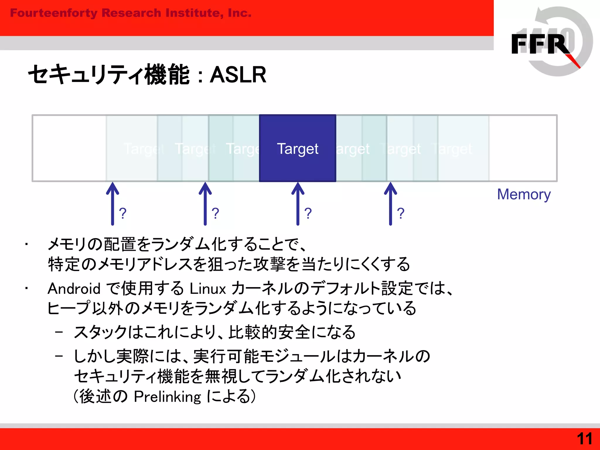 Fourteenforty Research Institute, Inc.
セキュリティ機能 : ASLR
• メモリの配置をランダム化することで、
特定のメモリアドレスを狙った攻撃を当たりにくくする
• Android で使用する Linux カーネルのデフォルト設定では、
ヒープ以外のメモリをランダム化するようになっている
– スタックはこれにより、比較的安全になる
– しかし実際には、実行可能モジュールはカーネルの
セキュリティ機能を無視してランダム化されない
(後述の Prelinking による)
11
Target TargetTarget TargetTarget TargetTarget
?
Memory
?? ?
 