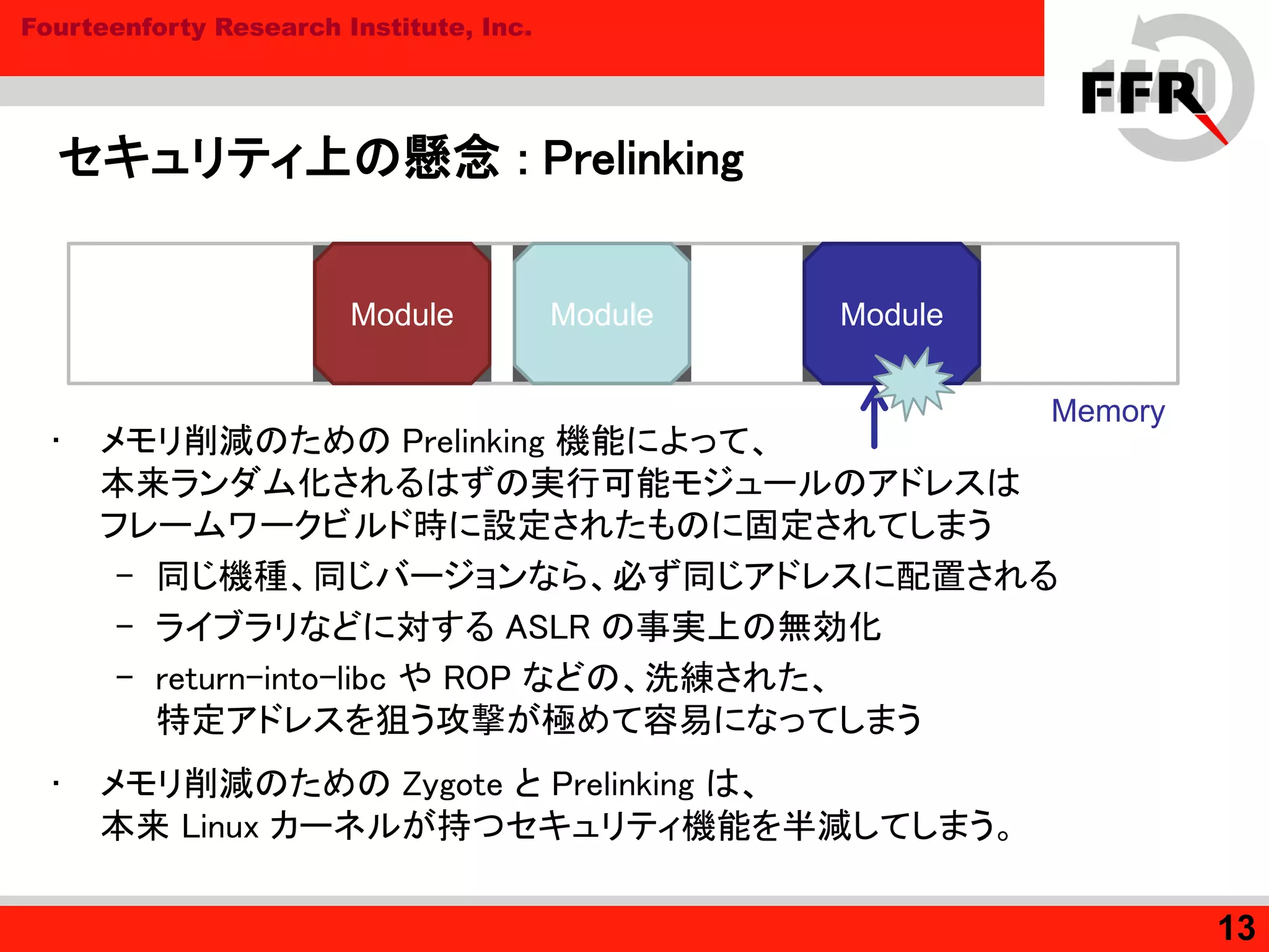 Fourteenforty Research Institute, Inc.
セキュリティ上の懸念 : Prelinking
• メモリ削減のための Prelinking 機能によって、
本来ランダム化されるはずの実行可能モジュールのアドレスは
フレームワークビルド時に設定されたものに固定されてしまう
– 同じ機種、同じバージョンなら、必ず同じアドレスに配置される
– ライブラリなどに対する ASLR の事実上の無効化
– return-into-libc や ROP などの、洗練された、
特定アドレスを狙う攻撃が極めて容易になってしまう
• メモリ削減のための Zygote と Prelinking は、
本来 Linux カーネルが持つセキュリティ機能を半減してしまう。
13
Module
Memory
Module Module
 