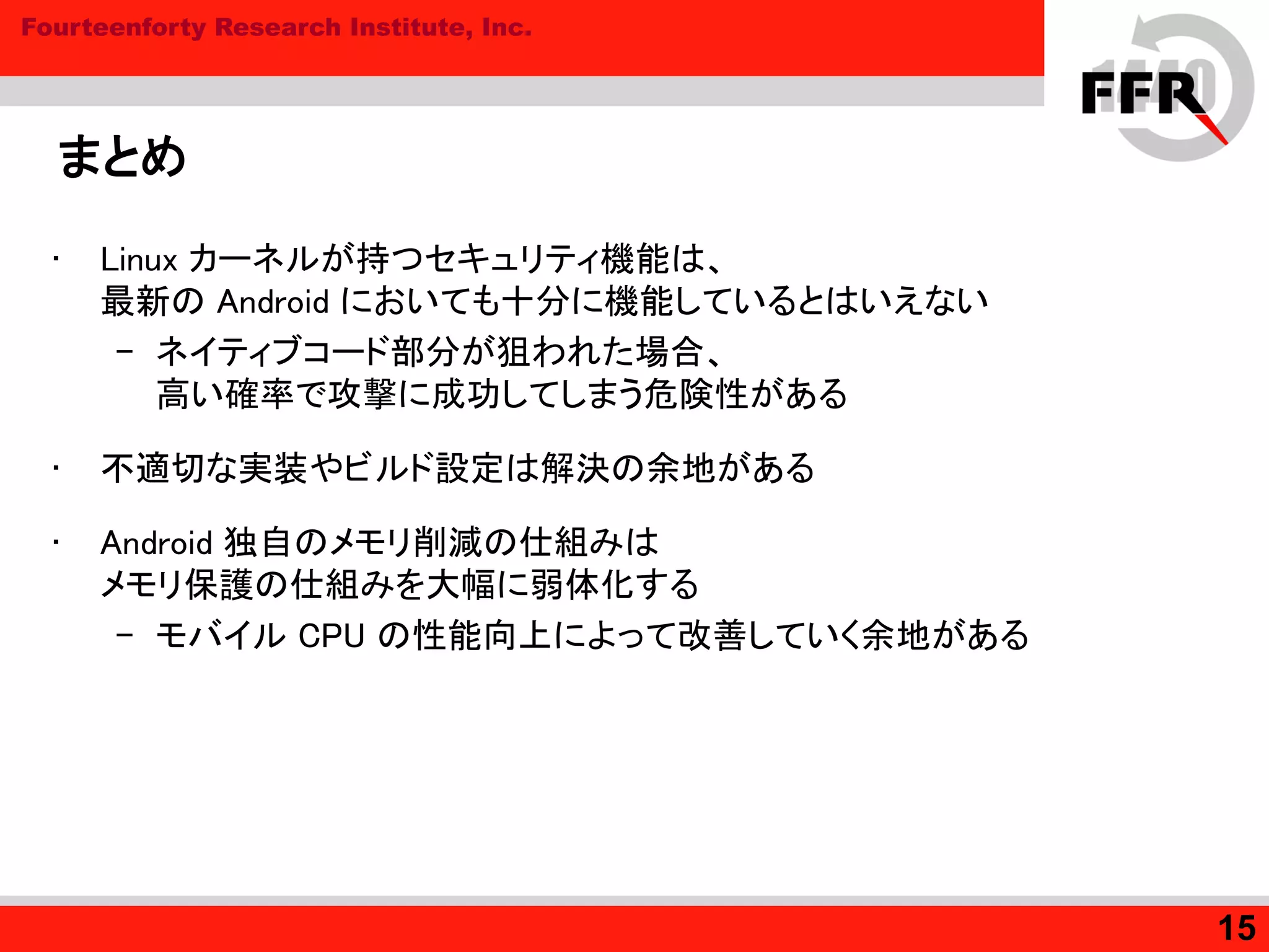 Fourteenforty Research Institute, Inc.
まとめ
• Linux カーネルが持つセキュリティ機能は、
最新の Android においても十分に機能しているとはいえない
– ネイティブコード部分が狙われた場合、
高い確率で攻撃に成功してしまう危険性がある
• 不適切な実装やビルド設定は解決の余地がある
• Android 独自のメモリ削減の仕組みは
メモリ保護の仕組みを大幅に弱体化する
– モバイル CPU の性能向上によって改善していく余地がある
15
 