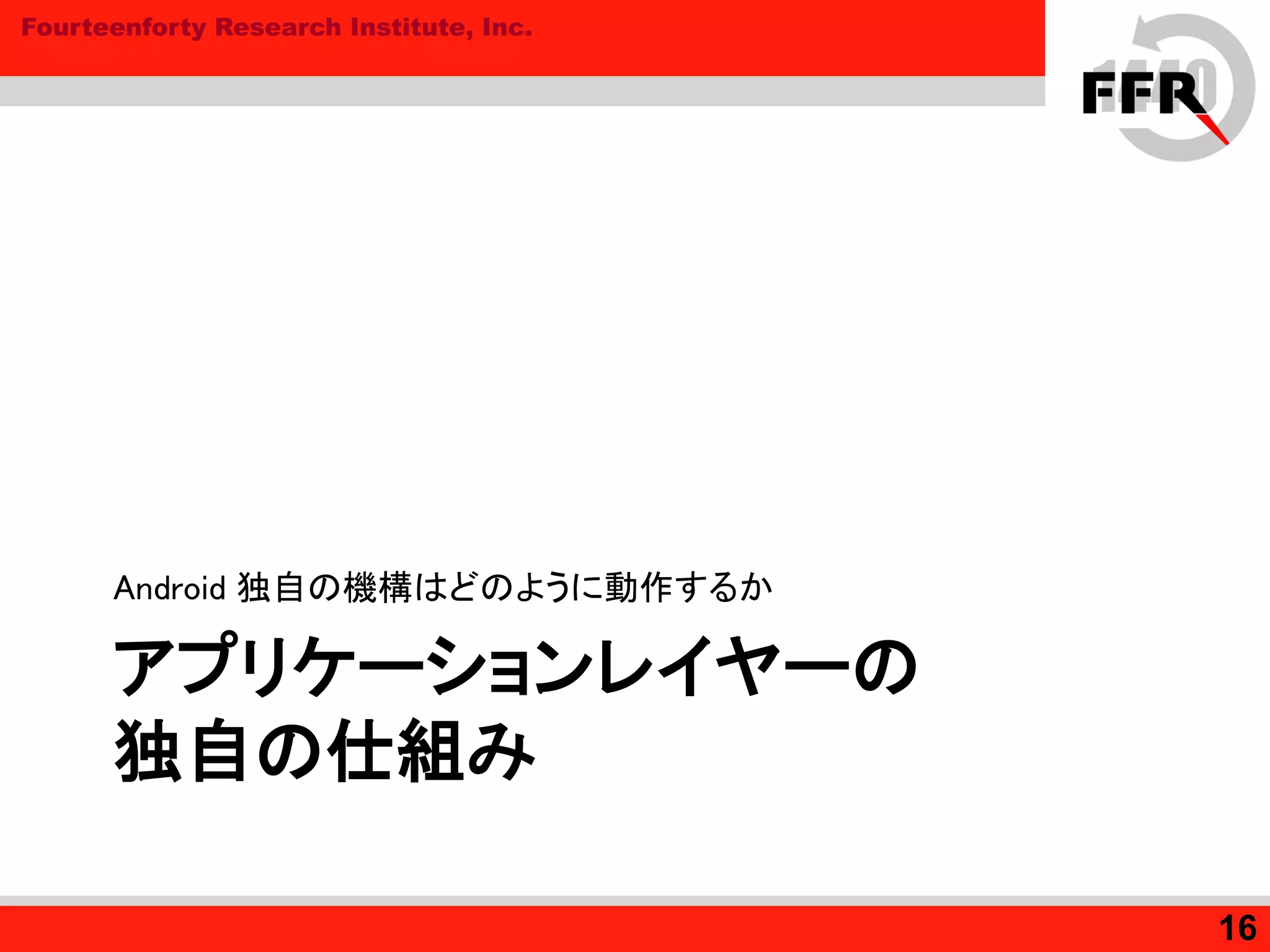 Fourteenforty Research Institute, Inc.
アプリケーションレイヤーの
独自の仕組み
Android 独自の機構はどのように動作するか
16
 