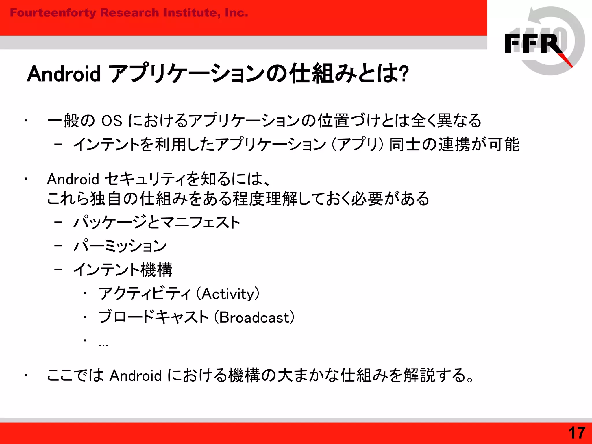 Fourteenforty Research Institute, Inc.
Android アプリケーションの仕組みとは?
• 一般の OS におけるアプリケーションの位置づけとは全く異なる
– インテントを利用したアプリケーション (アプリ) 同士の連携が可能
• Android セキュリティを知るには、
これら独自の仕組みをある程度理解しておく必要がある
– パッケージとマニフェスト
– パーミッション
– インテント機構
• アクティビティ (Activity)
• ブロードキャスト (Broadcast)
• ...
• ここでは Android における機構の大まかな仕組みを解説する。
17
 
