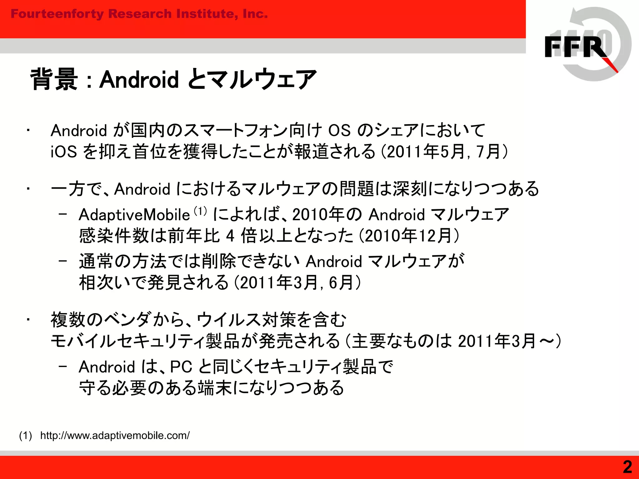 Fourteenforty Research Institute, Inc.
背景 : Android とマルウェア
• Android が国内のスマートフォン向け OS のシェアにおいて
iOS を抑え首位を獲得したことが報道される (2011年5月, 7月)
• 一方で、Android におけるマルウェアの問題は深刻になりつつある
– AdaptiveMobile (1) によれば、2010年の Android マルウェア
感染件数は前年比 4 倍以上となった (2010年12月)
– 通常の方法では削除できない Android マルウェアが
相次いで発見される (2011年3月, 6月)
• 複数のベンダから、ウイルス対策を含む
モバイルセキュリティ製品が発売される (主要なものは 2011年3月～)
– Android は、PC と同じくセキュリティ製品で
守る必要のある端末になりつつある
2
(1) http://www.adaptivemobile.com/
 