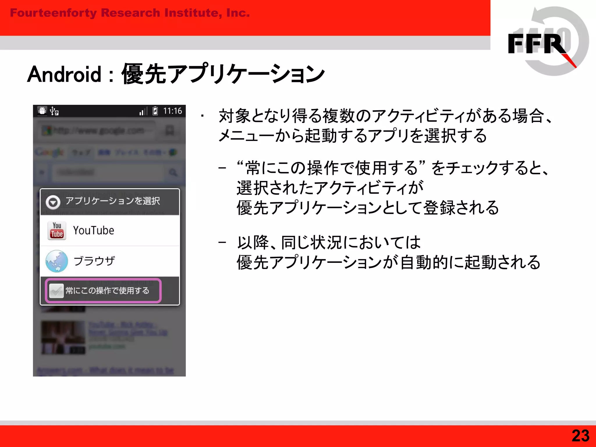 Fourteenforty Research Institute, Inc.
Android : 優先アプリケーション
• 対象となり得る複数のアクティビティがある場合、
メニューから起動するアプリを選択する
– “常にこの操作で使用する” をチェックすると、
選択されたアクティビティが
優先アプリケーションとして登録される
– 以降、同じ状況においては
優先アプリケーションが自動的に起動される
23
 