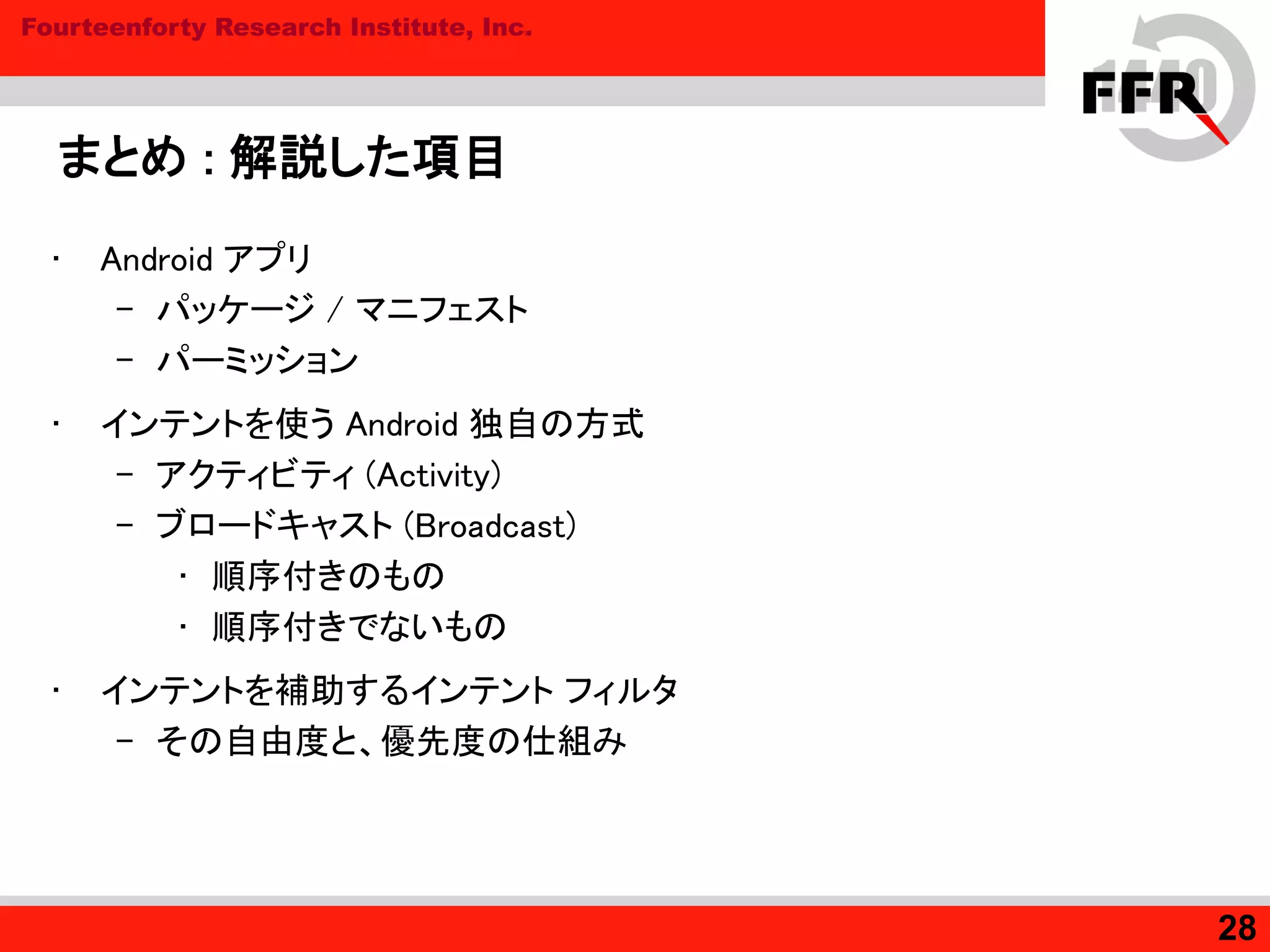 Fourteenforty Research Institute, Inc.
まとめ : 解説した項目
• Android アプリ
– パッケージ / マニフェスト
– パーミッション
• インテントを使う Android 独自の方式
– アクティビティ (Activity)
– ブロードキャスト (Broadcast)
• 順序付きのもの
• 順序付きでないもの
• インテントを補助するインテント フィルタ
– その自由度と、優先度の仕組み
28
 