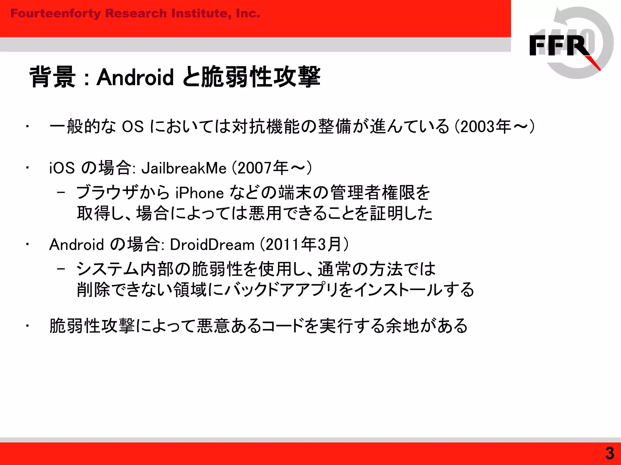 Fourteenforty Research Institute, Inc.
背景 : Android と脆弱性攻撃
• 一般的な OS においては対抗機能の整備が進んている (2003年～)
• iOS の場合: JailbreakMe (2007年～)
– ブラウザから iPhone などの端末の管理者権限を
取得し、場合によっては悪用できることを証明した
• Android の場合: DroidDream (2011年3月)
– システム内部の脆弱性を使用し、通常の方法では
削除できない領域にバックドアアプリをインストールする
• 脆弱性攻撃によって悪意あるコードを実行する余地がある
3
 