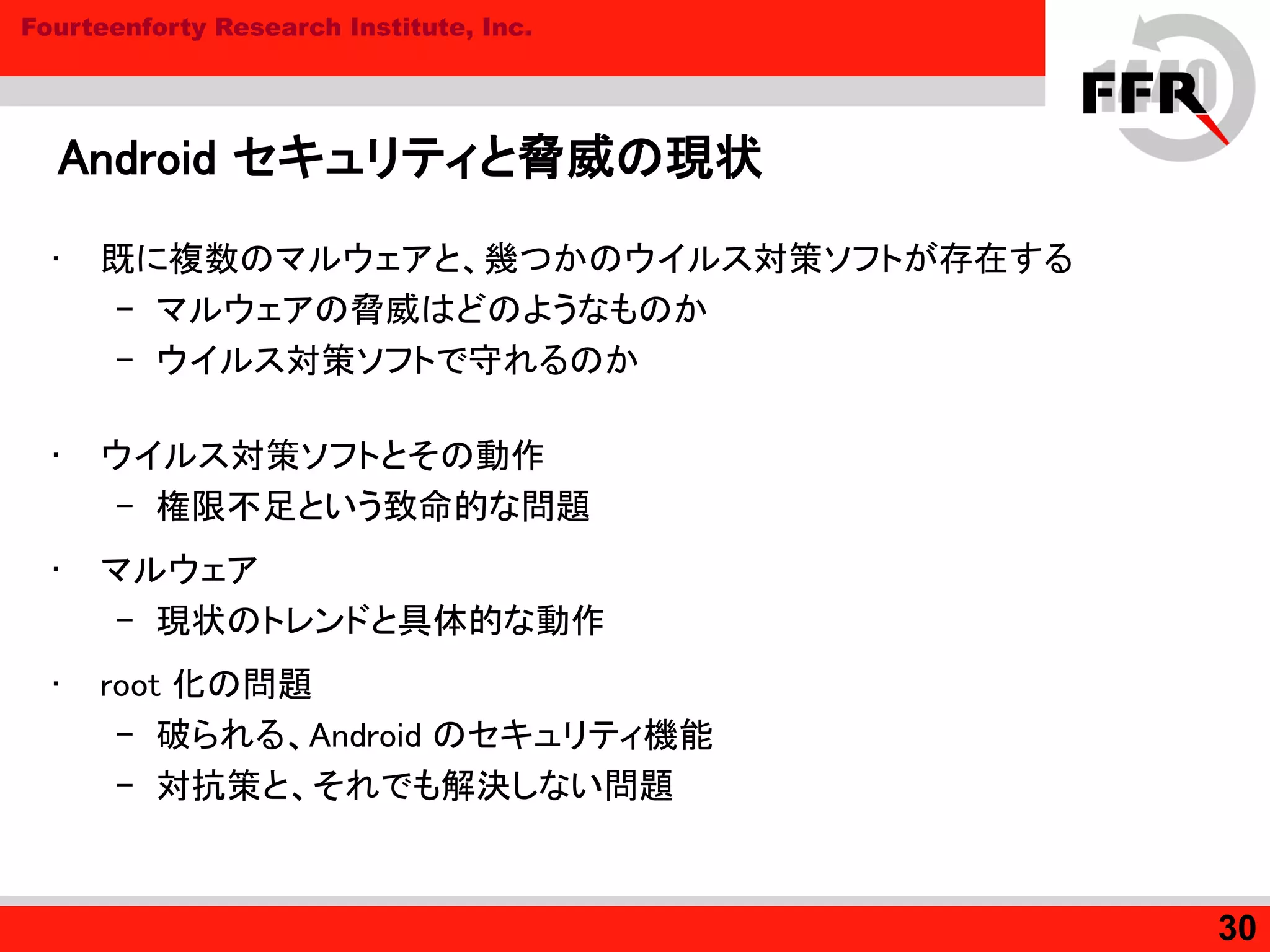 Fourteenforty Research Institute, Inc.
Android セキュリティと脅威の現状
• 既に複数のマルウェアと、幾つかのウイルス対策ソフトが存在する
– マルウェアの脅威はどのようなものか
– ウイルス対策ソフトで守れるのか
• ウイルス対策ソフトとその動作
– 権限不足という致命的な問題
• マルウェア
– 現状のトレンドと具体的な動作
• root 化の問題
– 破られる、Android のセキュリティ機能
– 対抗策と、それでも解決しない問題
30
 