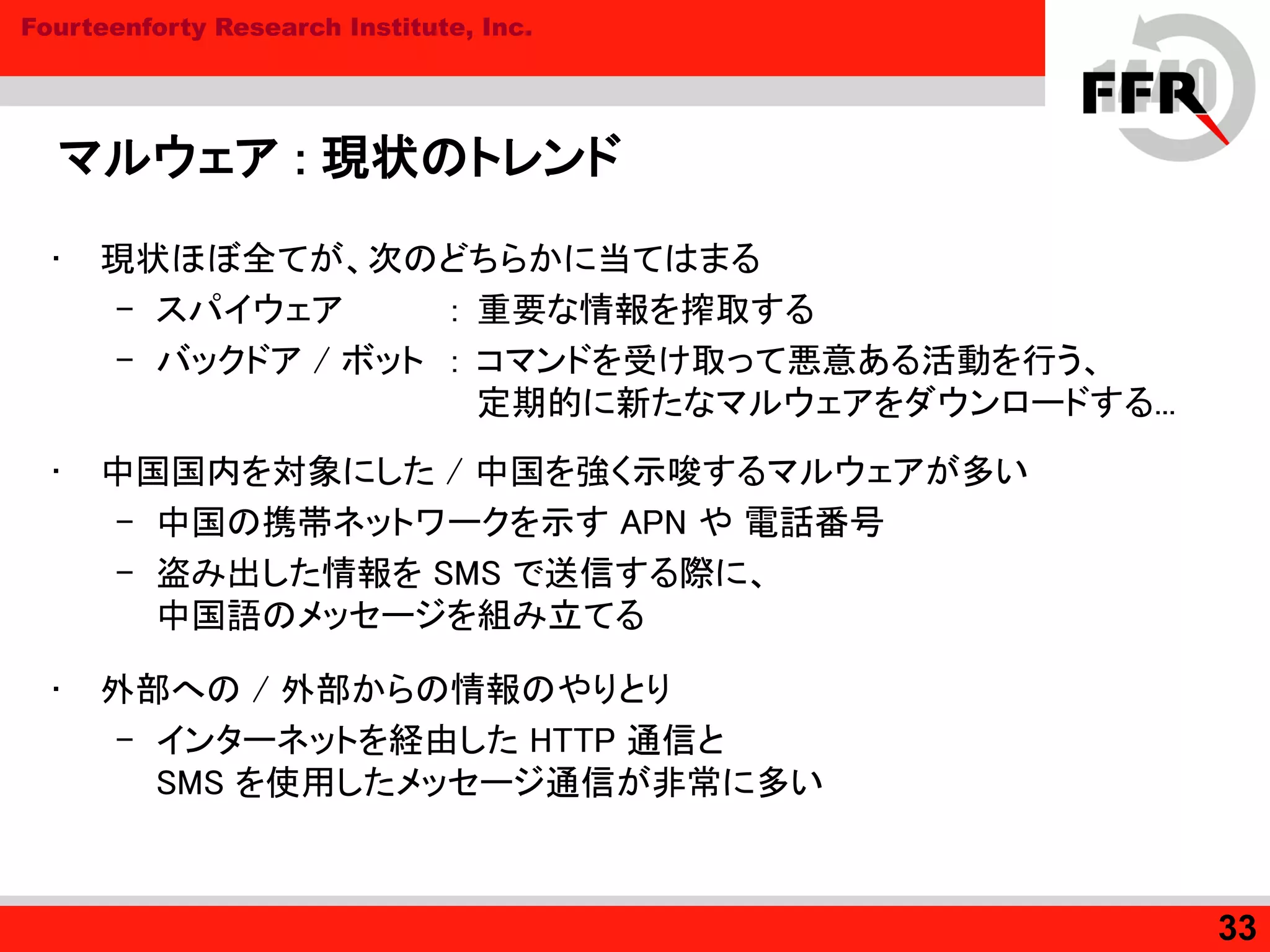 Fourteenforty Research Institute, Inc.
マルウェア : 現状のトレンド
• 現状ほぼ全てが、次のどちらかに当てはまる
– スパイウェア : 重要な情報を搾取する
– バックドア / ボット : コマンドを受け取って悪意ある活動を行う、
定期的に新たなマルウェアをダウンロードする...
• 中国国内を対象にした / 中国を強く示唆するマルウェアが多い
– 中国の携帯ネットワークを示す APN や 電話番号
– 盗み出した情報を SMS で送信する際に、
中国語のメッセージを組み立てる
• 外部への / 外部からの情報のやりとり
– インターネットを経由した HTTP 通信と
SMS を使用したメッセージ通信が非常に多い
33
 