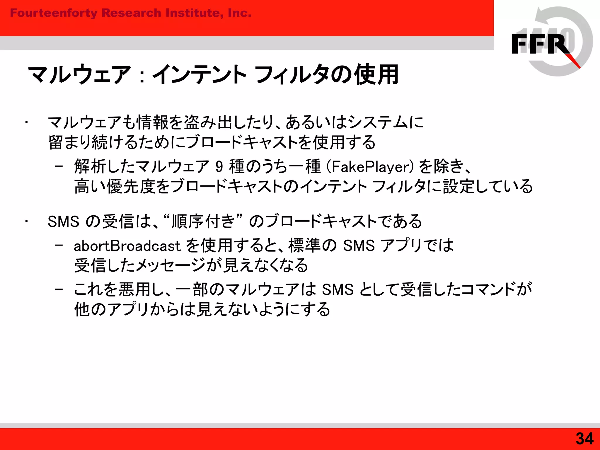 Fourteenforty Research Institute, Inc.
マルウェア : インテント フィルタの使用
• マルウェアも情報を盗み出したり、あるいはシステムに
留まり続けるためにブロードキャストを使用する
– 解析したマルウェア 9 種のうち一種 (FakePlayer) を除き、
高い優先度をブロードキャストのインテント フィルタに設定している
• SMS の受信は、“順序付き” のブロードキャストである
– abortBroadcast を使用すると、標準の SMS アプリでは
受信したメッセージが見えなくなる
– これを悪用し、一部のマルウェアは SMS として受信したコマンドが
他のアプリからは見えないようにする
34
 