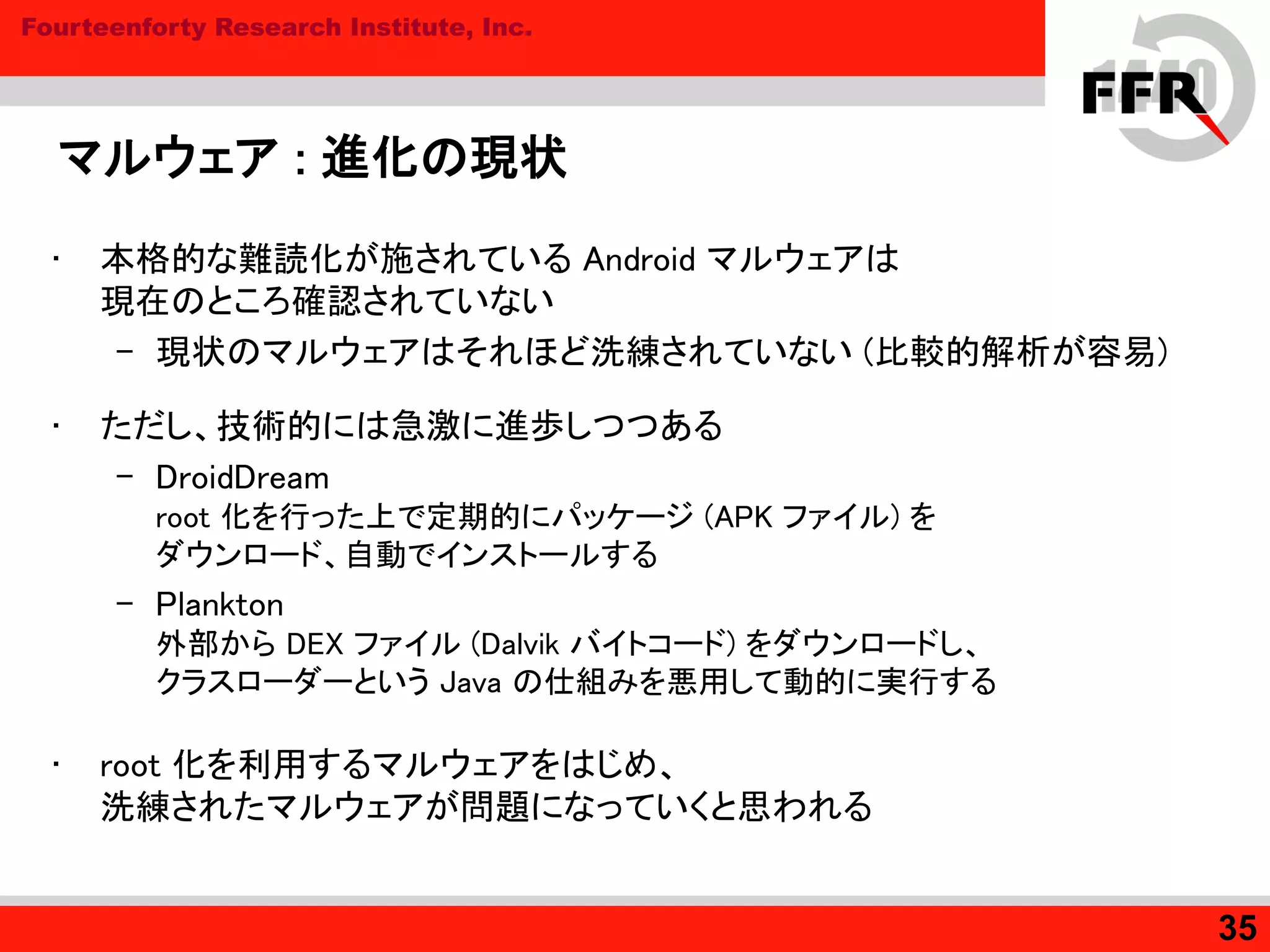 Fourteenforty Research Institute, Inc.
マルウェア : 進化の現状
• 本格的な難読化が施されている Android マルウェアは
現在のところ確認されていない
– 現状のマルウェアはそれほど洗練されていない (比較的解析が容易)
• ただし、技術的には急激に進歩しつつある
– DroidDream
root 化を行った上で定期的にパッケージ (APK ファイル) を
ダウンロード、自動でインストールする
– Plankton
外部から DEX ファイル (Dalvik バイトコード) をダウンロードし、
クラスローダーという Java の仕組みを悪用して動的に実行する
• root 化を利用するマルウェアをはじめ、
洗練されたマルウェアが問題になっていくと思われる
35
 