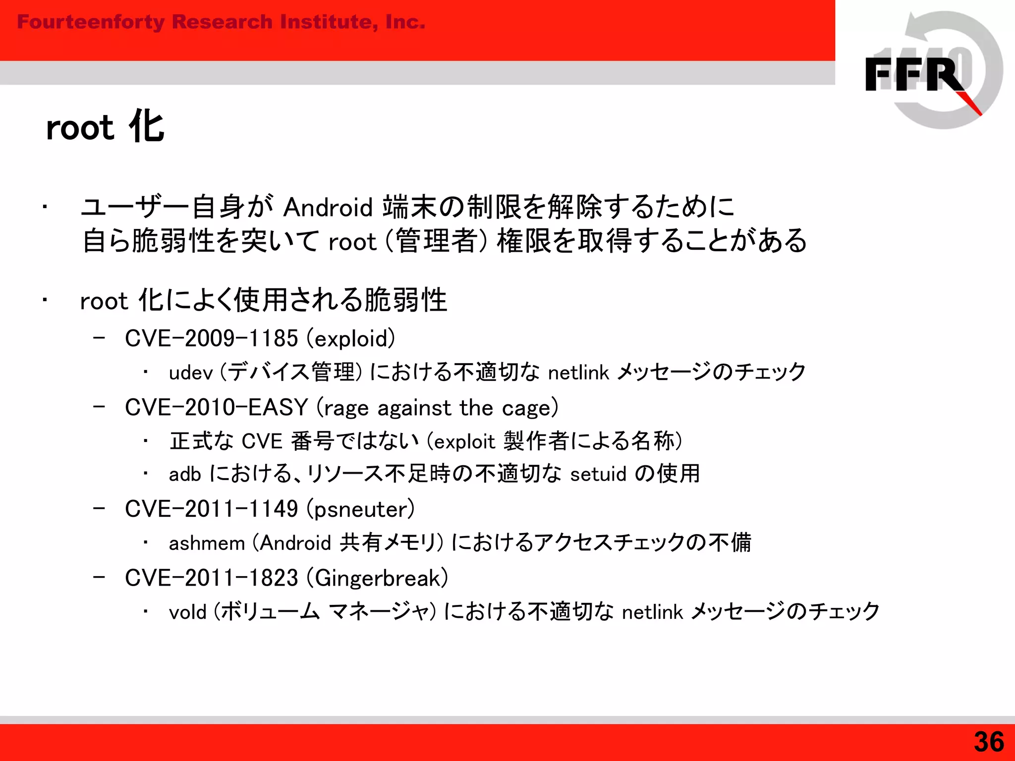 Fourteenforty Research Institute, Inc.
root 化
• ユーザー自身が Android 端末の制限を解除するために
自ら脆弱性を突いて root (管理者) 権限を取得することがある
• root 化によく使用される脆弱性
– CVE-2009-1185 (exploid)
• udev (デバイス管理) における不適切な netlink メッセージのチェック
– CVE-2010-EASY (rage against the cage)
• 正式な CVE 番号ではない (exploit 製作者による名称)
• adb における、リソース不足時の不適切な setuid の使用
– CVE-2011-1149 (psneuter)
• ashmem (Android 共有メモリ) におけるアクセスチェックの不備
– CVE-2011-1823 (Gingerbreak)
• vold (ボリューム マネージャ) における不適切な netlink メッセージのチェック
36
 